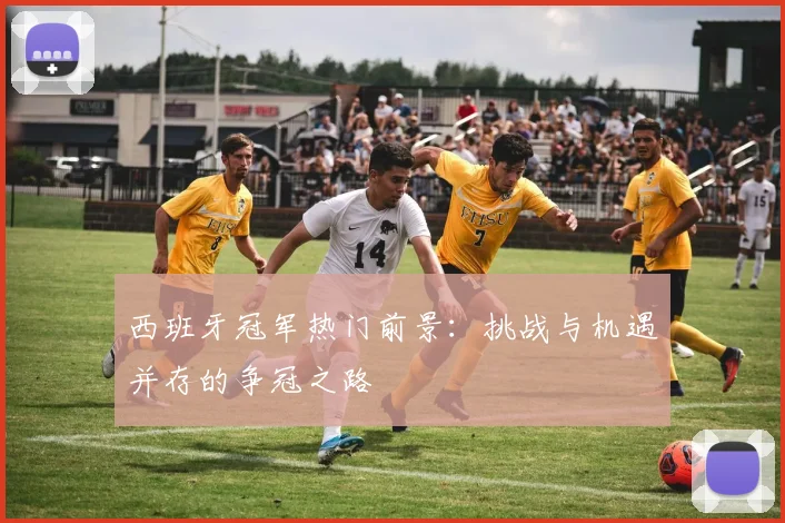 西班牙冠军热门前景：挑战与机遇并存的争冠之路