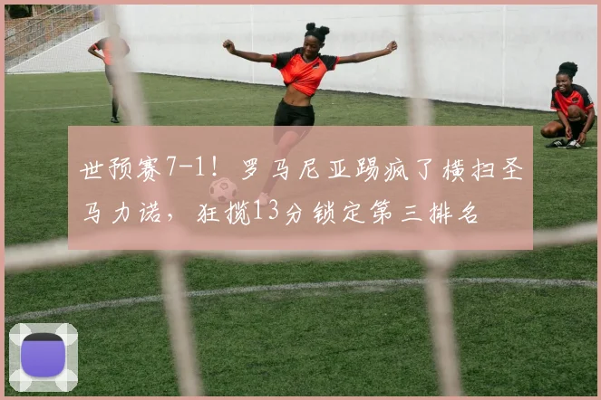 世预赛7-1!罗马尼亚踢疯了横扫圣马力诺,狂揽13分锁定第三排名