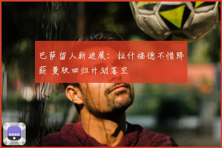 巴萨留人新进展：拉什福德不惜降薪 曼联回归计划落空