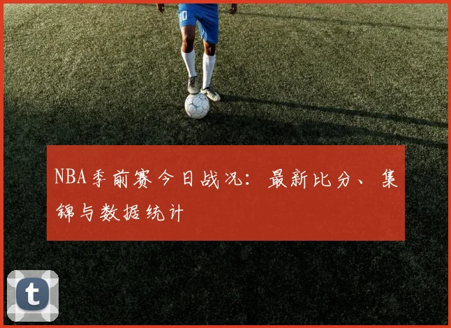 NBA季前赛今日战况:最新比分、集锦与数据统计