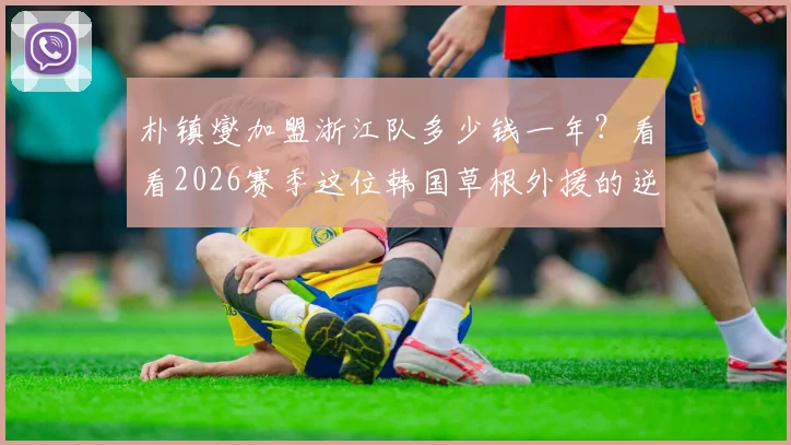 朴镇燮加盟浙江队多少钱一年?看看2026赛季这位韩国草根外援的逆袭之路与合同薪资