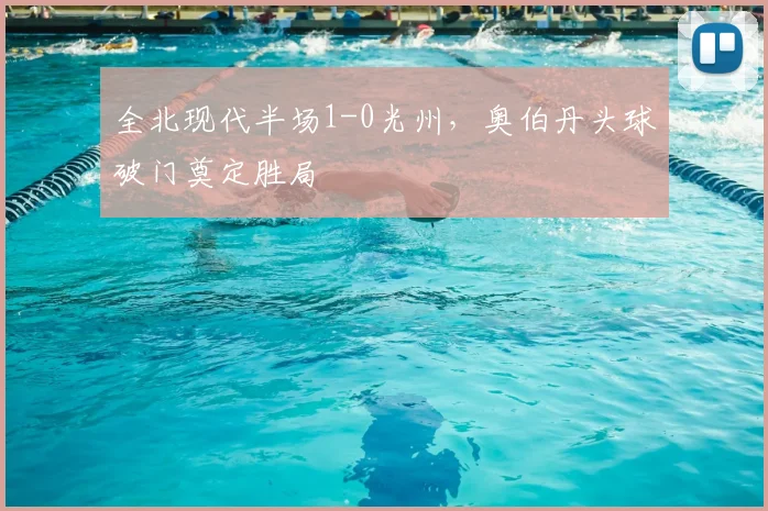 全北现代半场1-0光州,奥伯丹头球破门奠定胜局