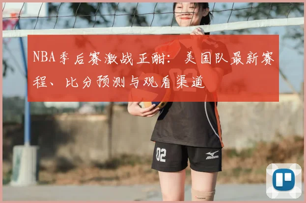 NBA季后赛激战正酣：美国队最新赛程、比分预测与观看渠道