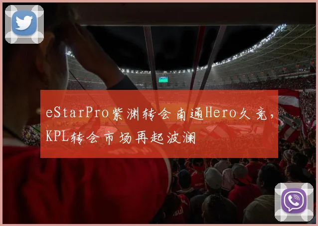 eStarPro紫渊转会南通Hero久竞,KPL转会市场再起波澜