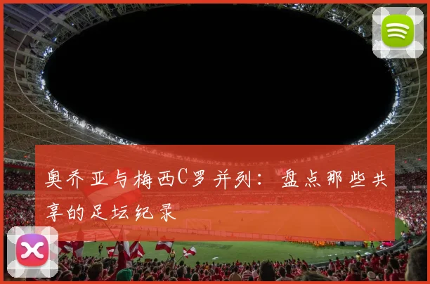 奥乔亚与梅西C罗并列：盘点那些共享的足坛纪录