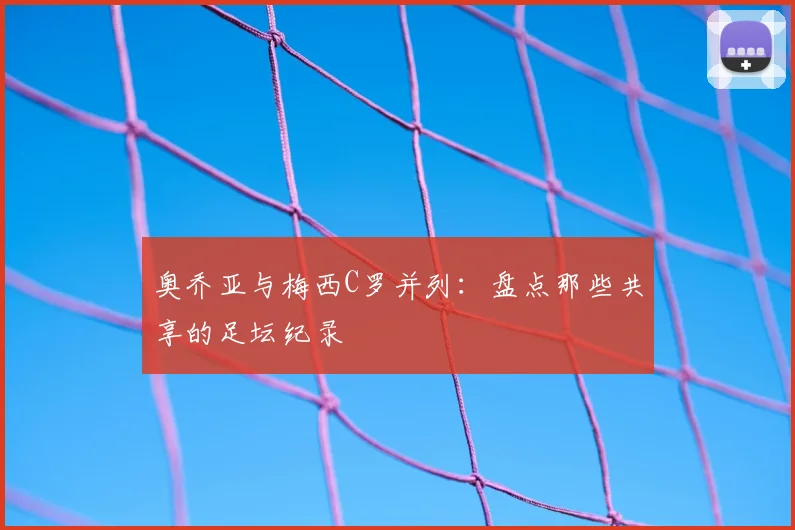 奥乔亚与梅西C罗并列：盘点那些共享的足坛纪录