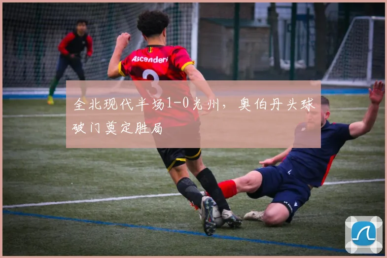 全北现代半场1-0光州，奥伯丹头球破门奠定胜局