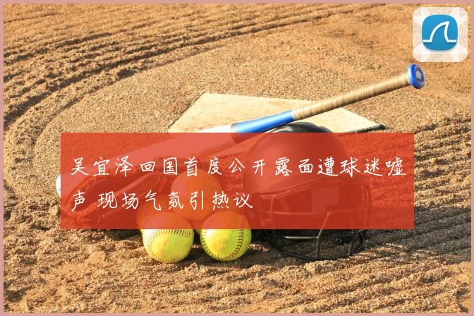 吴宜泽回国首度公开露面遭球迷嘘声 现场气氛引热议