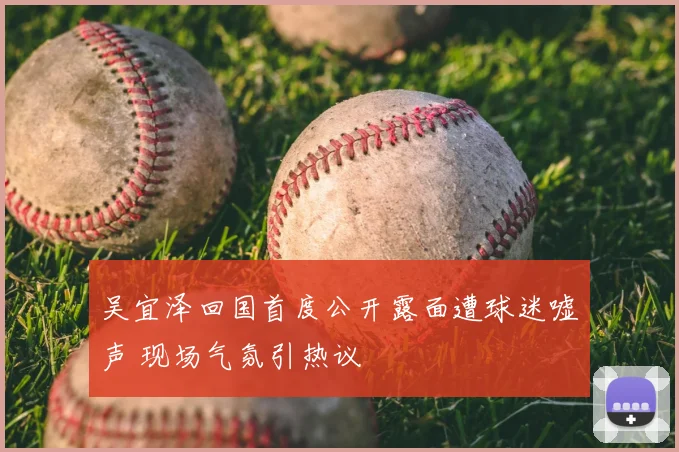 吴宜泽回国首度公开露面遭球迷嘘声 现场气氛引热议