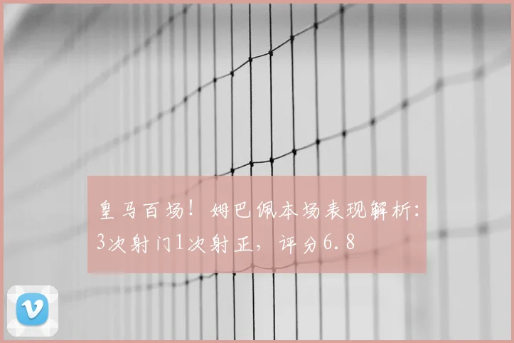 皇马百场!姆巴佩本场表现解析:3次射门1次射正,评分6.8
