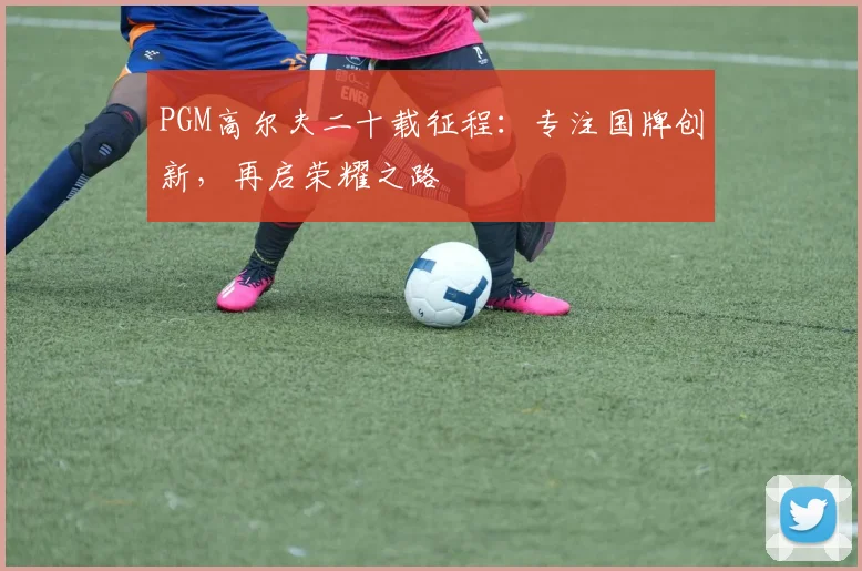 PGM高尔夫二十载征程:专注国牌创新,再启荣耀之路