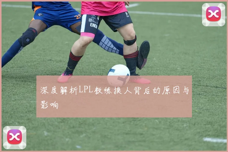深度解析LPL教练换人背后的原因与影响