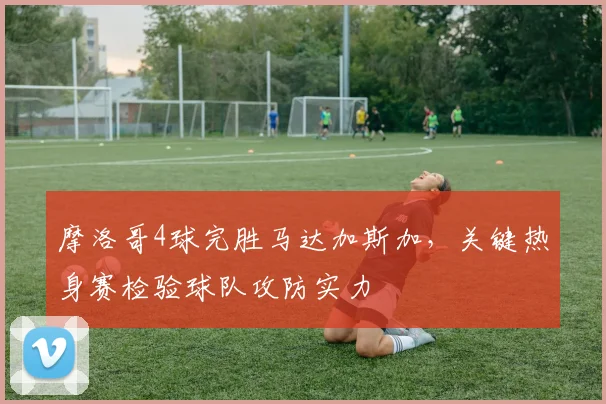 摩洛哥4球完胜马达加斯加,关键热身赛检验球队攻防实力